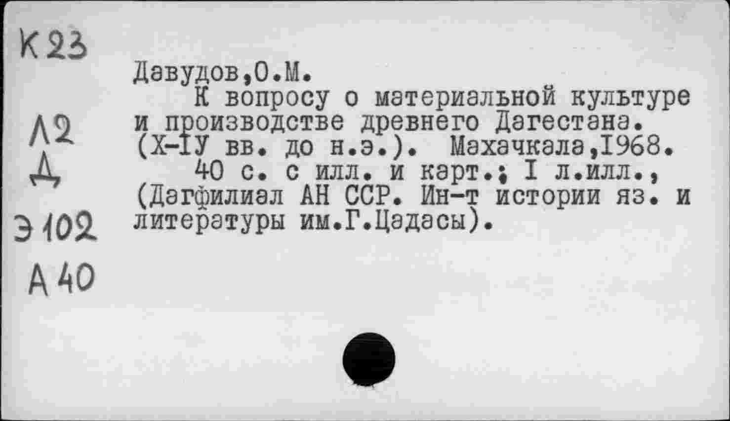 ﻿К 23
ЛІ
А
Э102.
Давудов,О.М.
К вопросу о материальной культуре и производстве древнего Дагестана. (Х-1У вв. до н.э.). Махачкала,1968.
40 с. с илл. и карт.; I л.илл., (Дагфилиал АН ССР. Ин-т истории яз. и литературы им.Г.Цадасы).
А АО